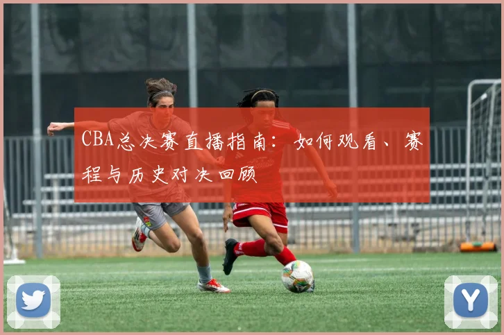 CBA总决赛直播指南：如何观看、赛程与历史对决回顾