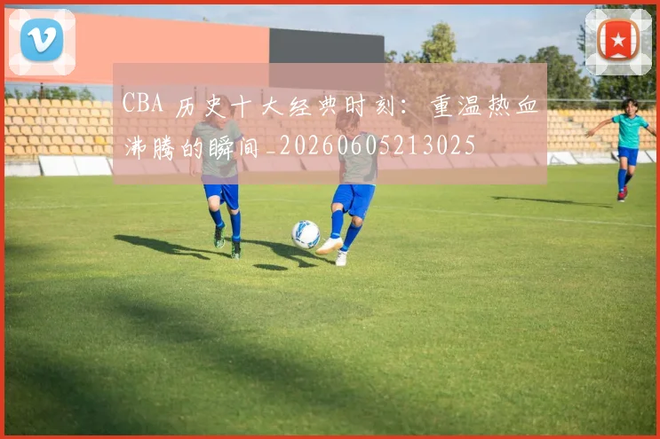 CBA 历史十大经典时刻：重温热血沸腾的瞬间_20260605213025