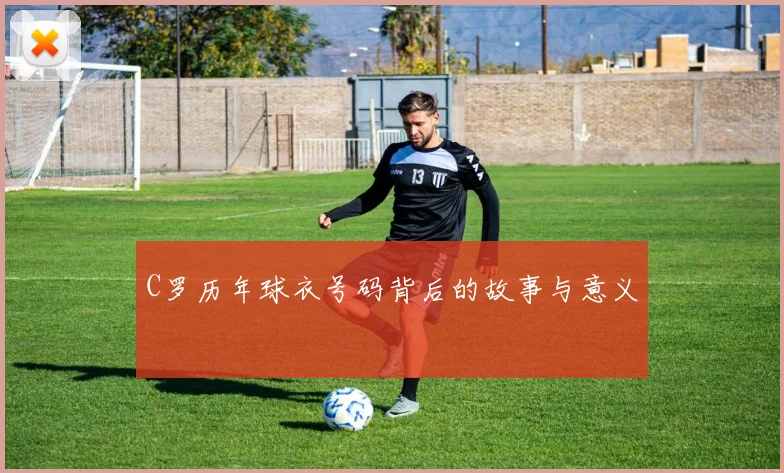 C罗历年球衣号码背后的故事与意义