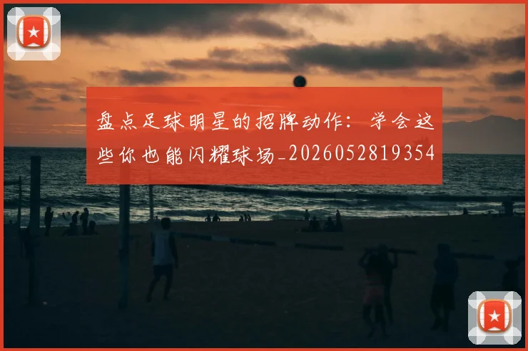 盘点足球明星的招牌动作：学会这些你也能闪耀球场_20260528193547
