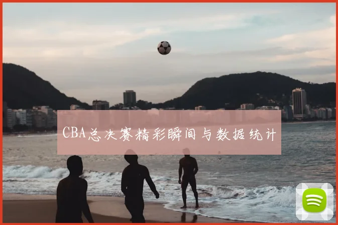 CBA总决赛精彩瞬间与数据统计
