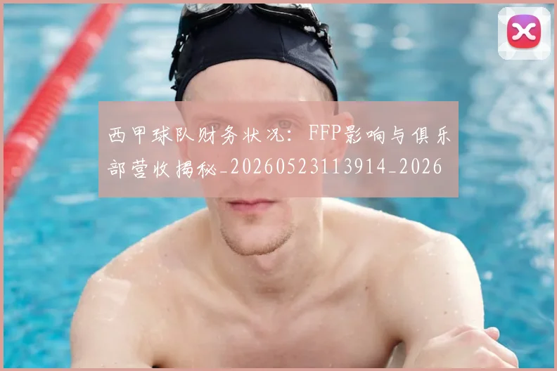 西甲球队财务状况：FFP影响与俱乐部营收揭秘_20260523113914_20260703181909