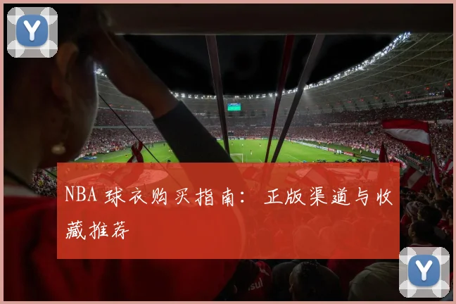 NBA 球衣购买指南：正版渠道与收藏推荐