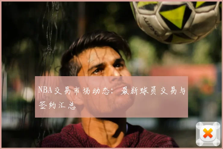 NBA交易市场动态:最新球员交易与签约汇总