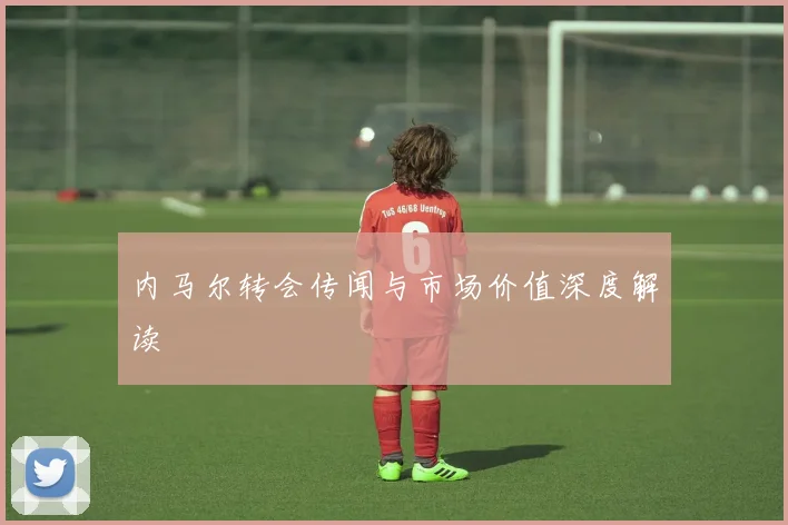 内马尔转会传闻与市场价值深度解读