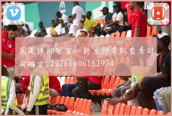 国足换帅官宣！新主帅带队首秀时间确定_20260606152934