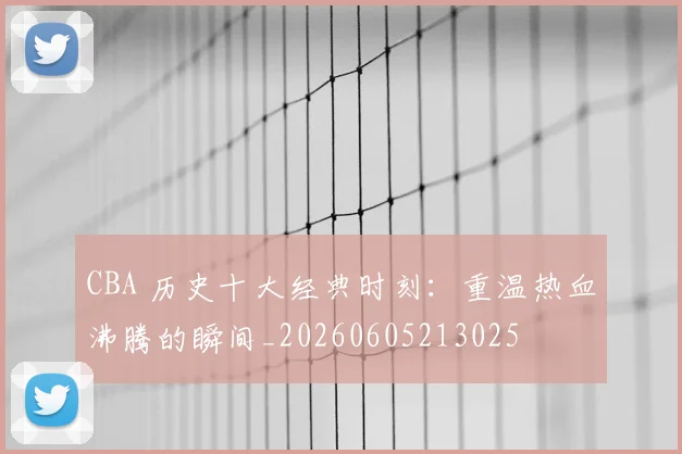 CBA 历史十大经典时刻：重温热血沸腾的瞬间_20260605213025