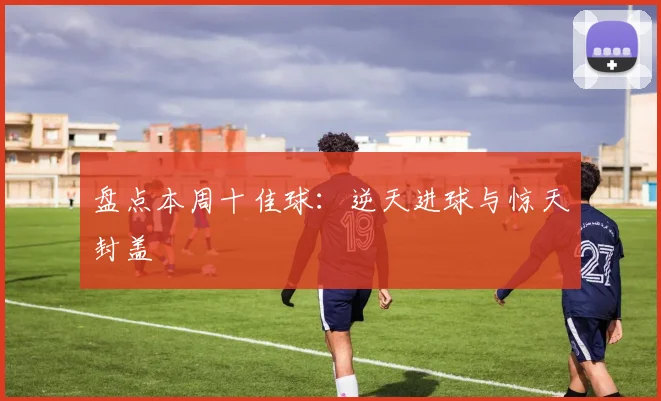 盘点本周十佳球：逆天进球与惊天封盖