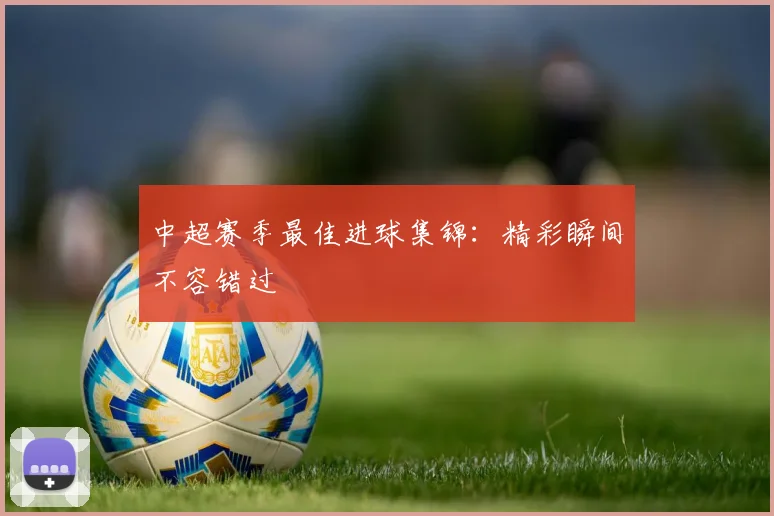 中超赛季最佳进球集锦:精彩瞬间不容错过