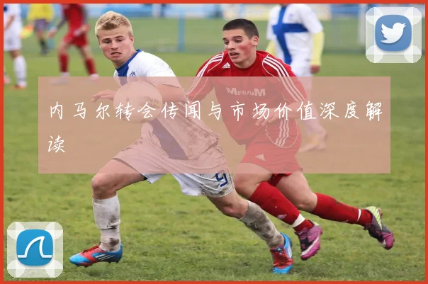 内马尔转会传闻与市场价值深度解读