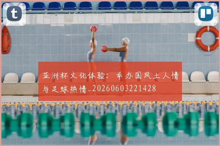 亚洲杯文化体验:举办国风土人情与足球热情_20260603221428