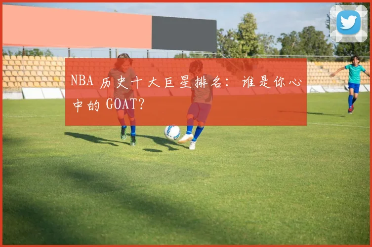 NBA 历史十大巨星排名：谁是你心中的 GOAT？