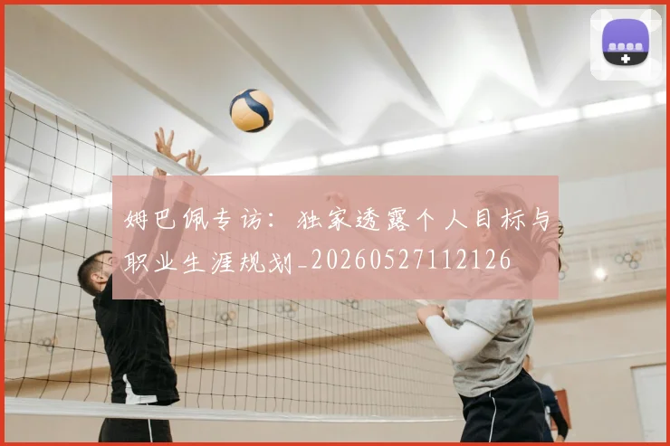 姆巴佩专访：独家透露个人目标与职业生涯规划_20260527112126