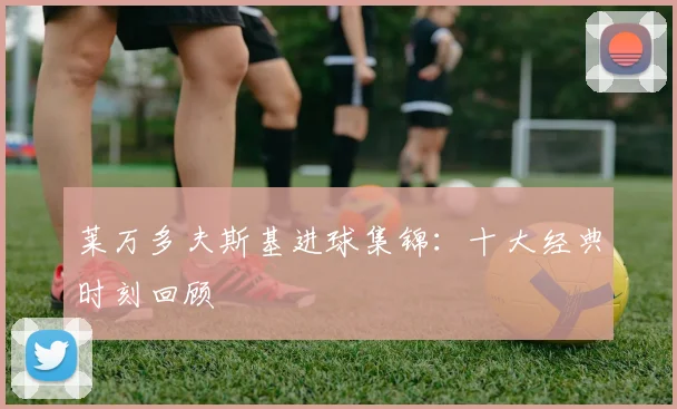 莱万多夫斯基进球集锦：十大经典时刻回顾