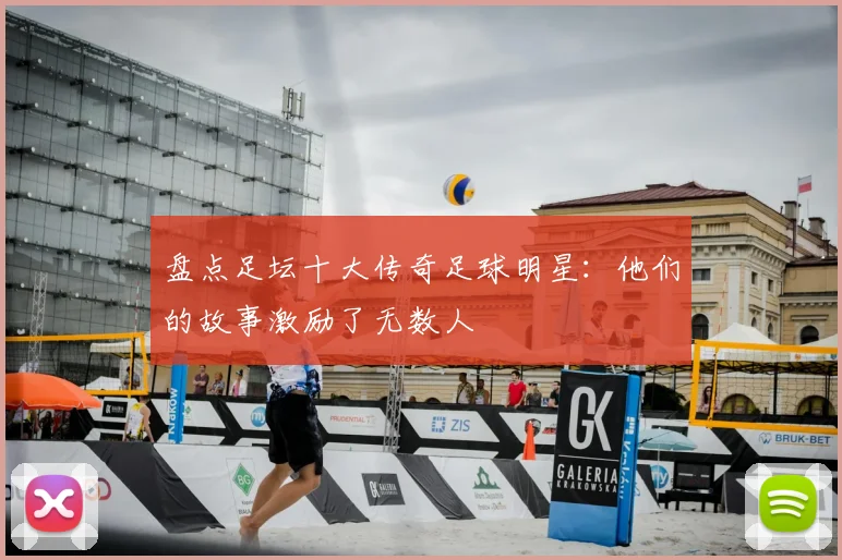 盘点足坛十大传奇足球明星：他们的故事激励了无数人
