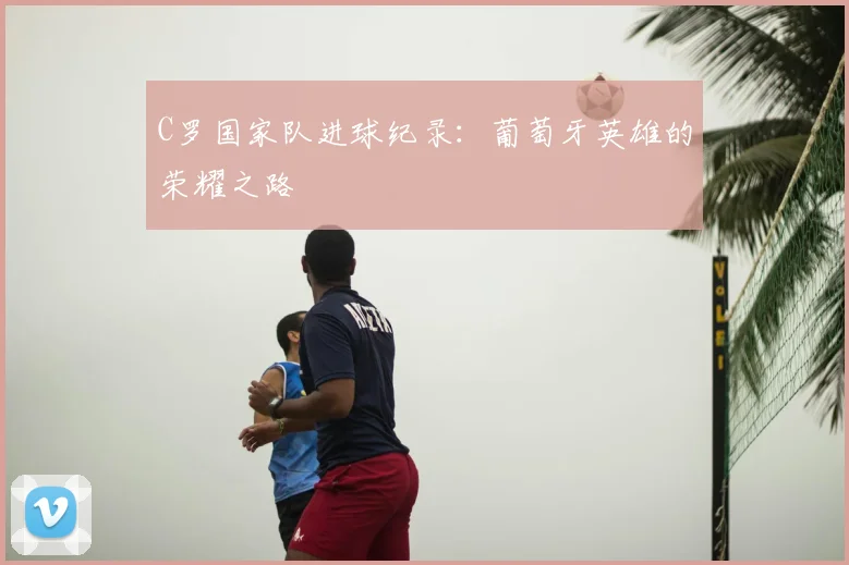 C罗国家队进球纪录：葡萄牙英雄的荣耀之路