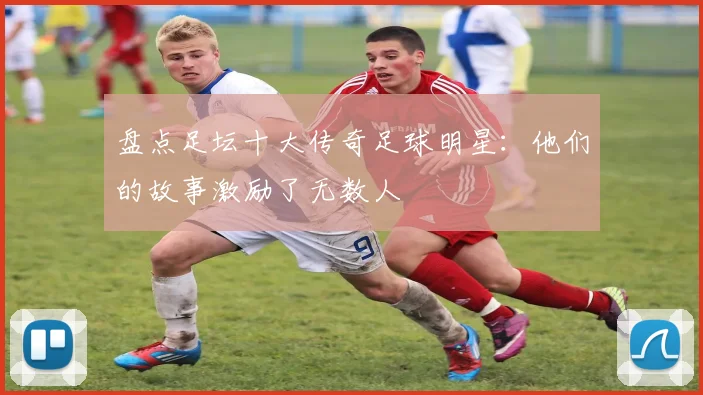 盘点足坛十大传奇足球明星：他们的故事激励了无数人