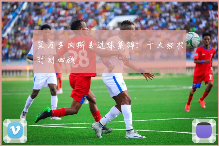莱万多夫斯基进球集锦：十大经典时刻回顾